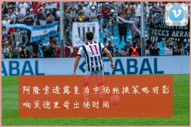 阿隆索透露皇马中场轮换策略将影响莫德里奇出场时间