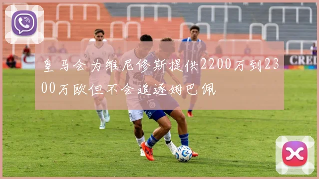 皇马会为维尼修斯提供2200万到2300万欧但不会追逐姆巴佩