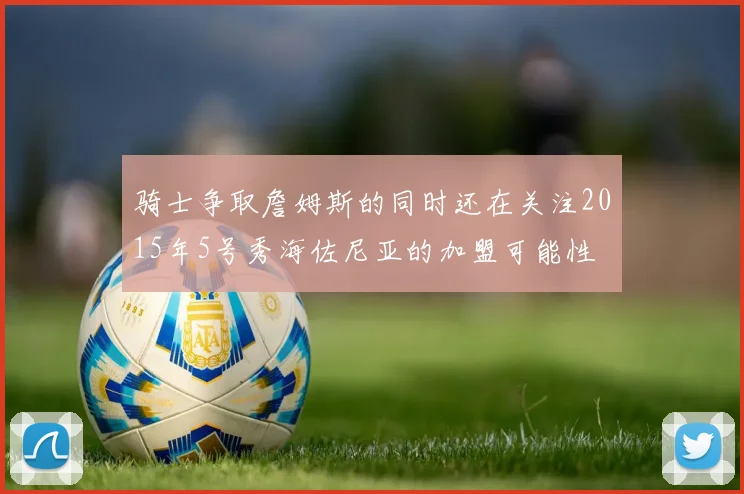骑士争取詹姆斯的同时还在关注2015年5号秀海佐尼亚的加盟可能性