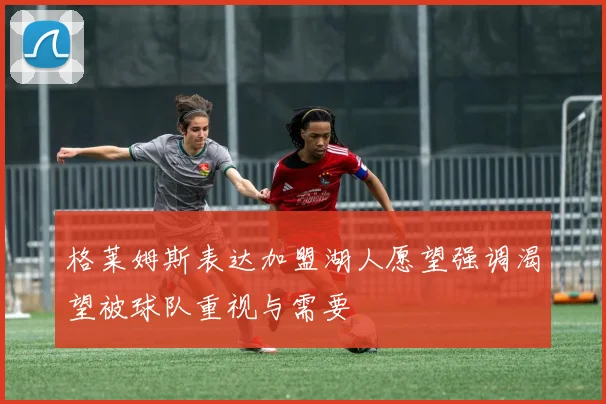格莱姆斯表达加盟湖人愿望强调渴望被球队重视与需要